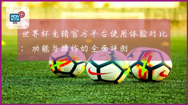 世界杯竞猜官方平台使用体验对比：功能与操作的全面评测