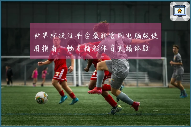 世界杯投注平台最新官网电脑版使用指南：畅享精彩体育直播体验